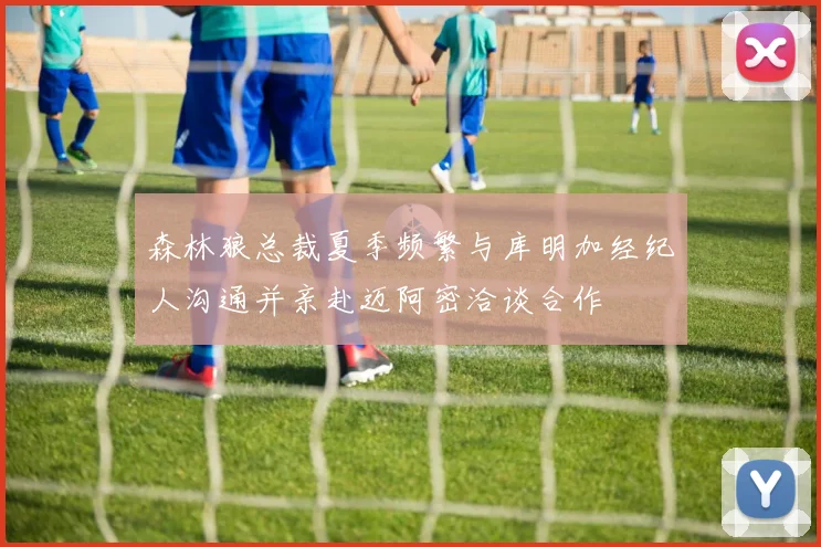 森林狼总裁夏季频繁与库明加经纪人沟通并亲赴迈阿密洽谈合作
