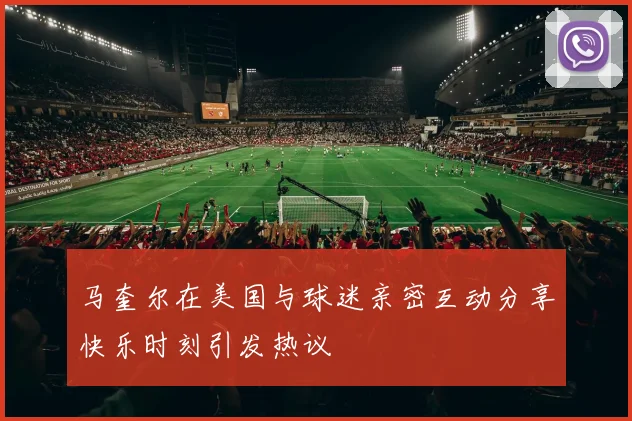 马奎尔在美国与球迷亲密互动分享快乐时刻引发热议