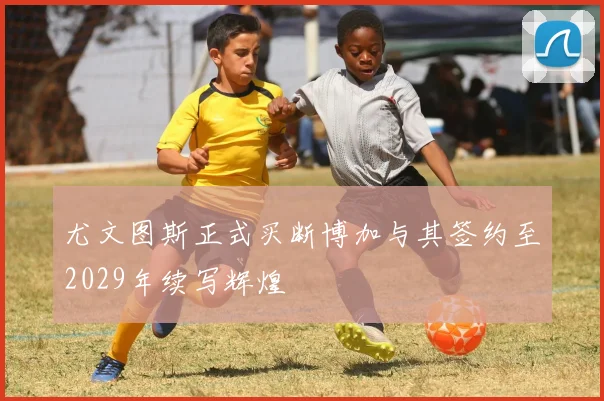 尤文图斯正式买断博加与其签约至2029年续写辉煌