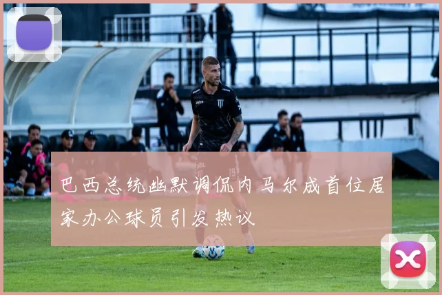 巴西总统幽默调侃内马尔成首位居家办公球员引发热议