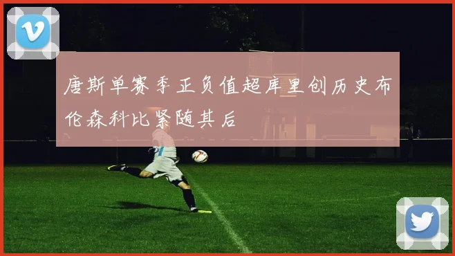 唐斯单赛季正负值超库里创历史布伦森科比紧随其后