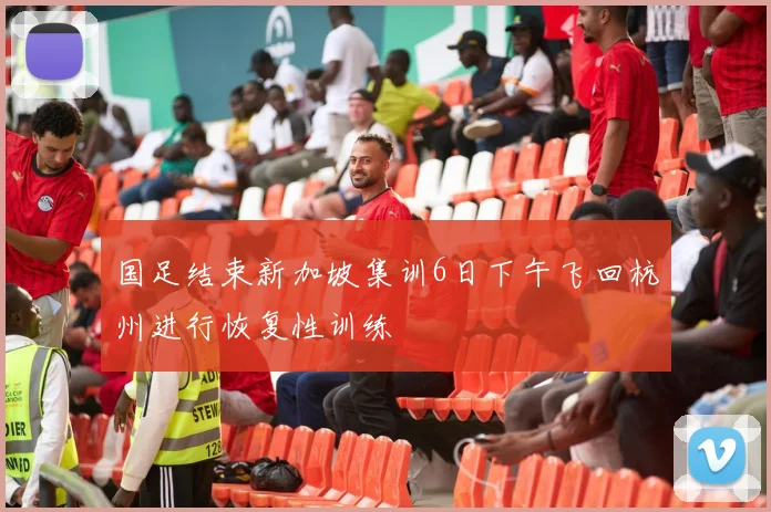 国足结束新加坡集训6日下午飞回杭州进行恢复性训练