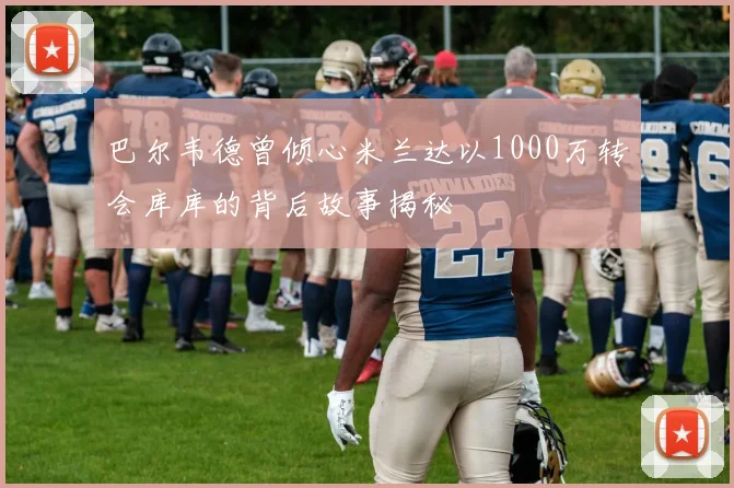 巴尔韦德曾倾心米兰达以1000万转会库库的背后故事揭秘