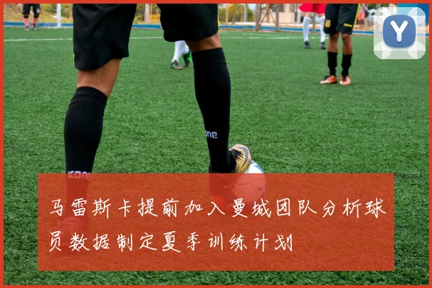 马雷斯卡提前加入曼城团队分析球员数据制定夏季训练计划