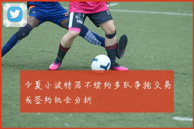 今夏小波特若不续约多队争抢交易或签约机会分析