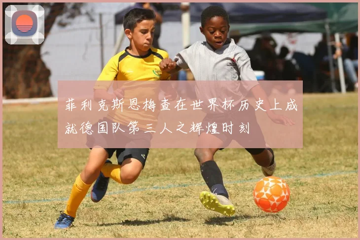 菲利克斯恩梅查在世界杯历史上成就德国队第三人之辉煌时刻