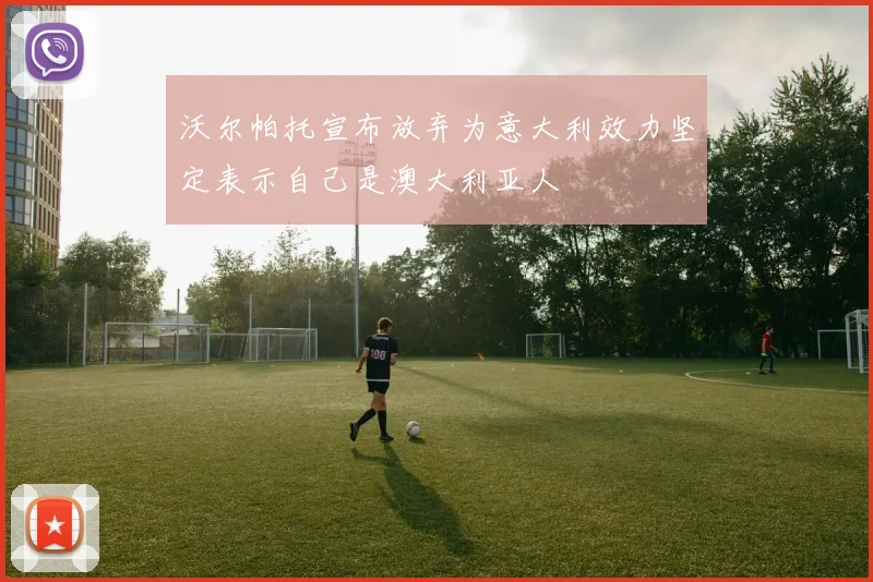 沃尔帕托宣布放弃为意大利效力坚定表示自己是澳大利亚人
